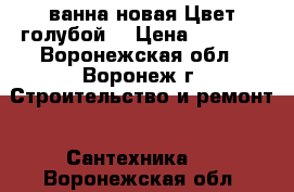 ванна новая.Цвет голубой. › Цена ­ 1 500 - Воронежская обл., Воронеж г. Строительство и ремонт » Сантехника   . Воронежская обл.